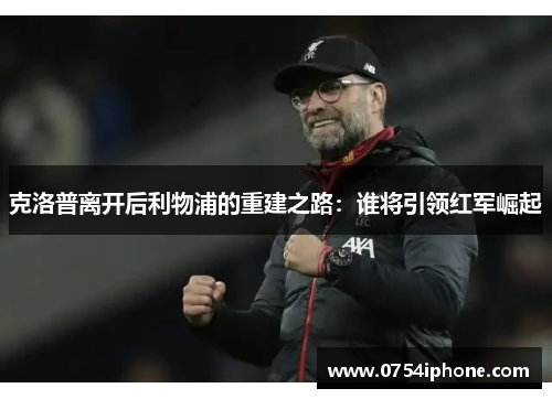 克洛普离开后利物浦的重建之路：谁将引领红军崛起