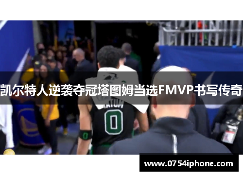 凯尔特人逆袭夺冠塔图姆当选FMVP书写传奇