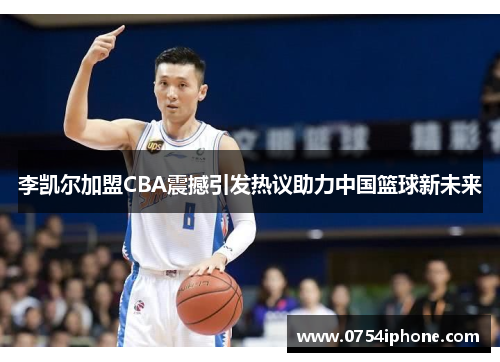 李凯尔加盟CBA震撼引发热议助力中国篮球新未来
