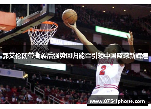 郭艾伦韧带撕裂后强势回归能否引领中国篮球新辉煌
