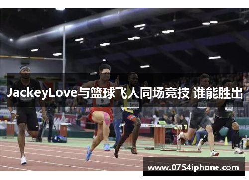 JackeyLove与篮球飞人同场竞技 谁能胜出