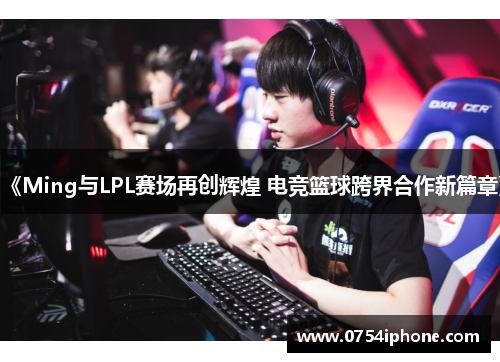 《Ming与LPL赛场再创辉煌 电竞篮球跨界合作新篇章》