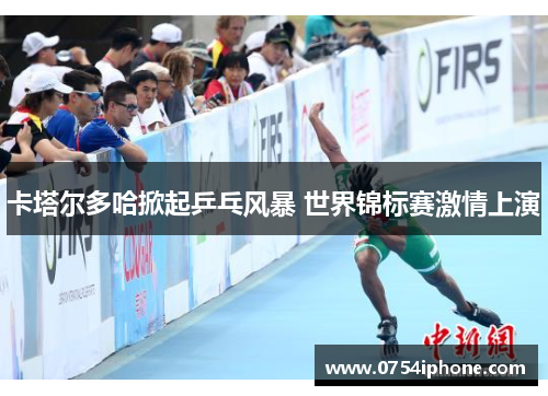 卡塔尔多哈掀起乒乓风暴 世界锦标赛激情上演