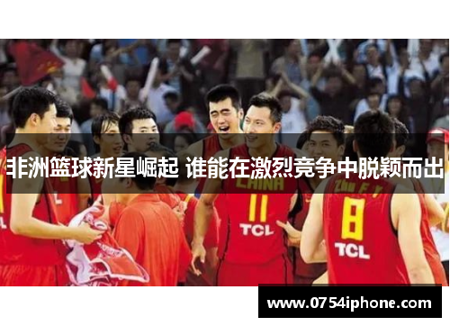 非洲篮球新星崛起 谁能在激烈竞争中脱颖而出