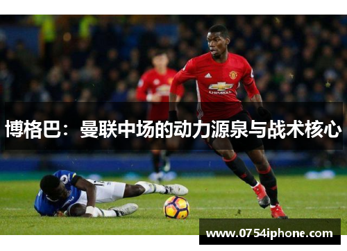 博格巴：曼联中场的动力源泉与战术核心