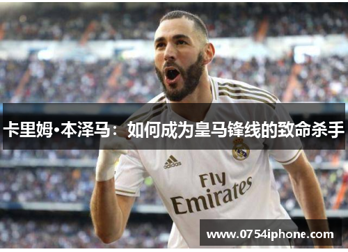 卡里姆·本泽马：如何成为皇马锋线的致命杀手