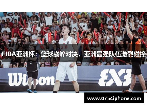 FIBA亚洲杯：篮球巅峰对决，亚洲最强队伍激烈碰撞