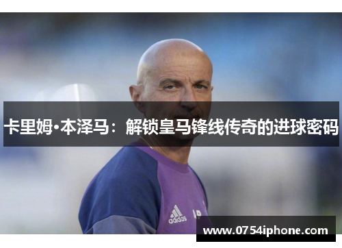 卡里姆·本泽马：解锁皇马锋线传奇的进球密码