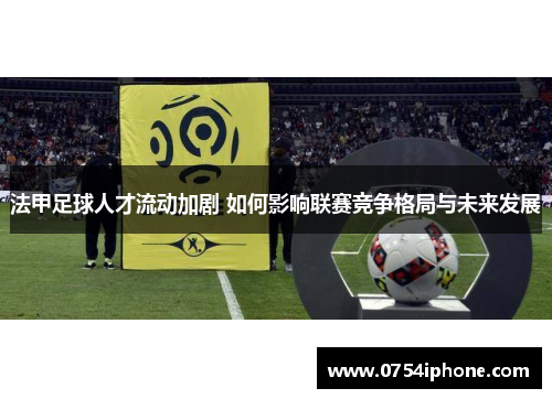 法甲足球人才流动加剧 如何影响联赛竞争格局与未来发展