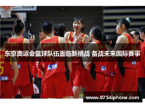 东京奥运会篮球队伍面临新挑战 备战未来国际赛事