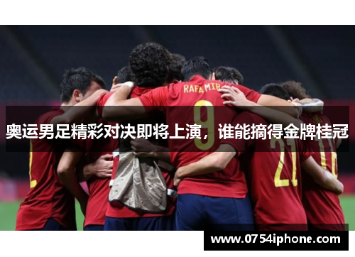 奥运男足精彩对决即将上演，谁能摘得金牌桂冠